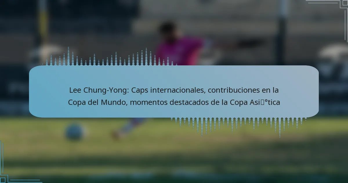 Lee Chung-Yong: Caps internacionales, contribuciones en la Copa del Mundo, momentos destacados de la Copa Asiática